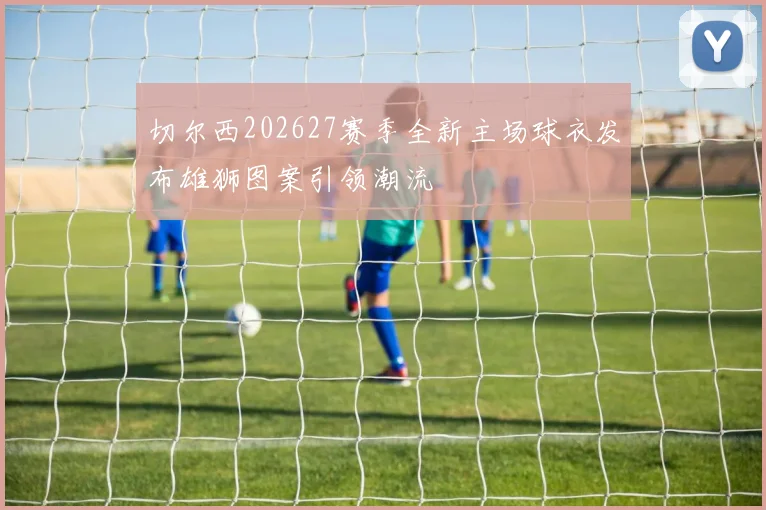 切尔西202627赛季全新主场球衣发布雄狮图案引领潮流