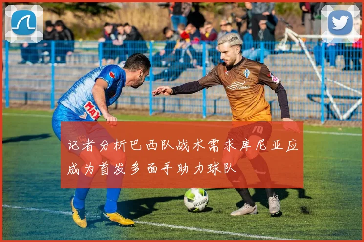 记者分析巴西队战术需求库尼亚应成为首发多面手助力球队