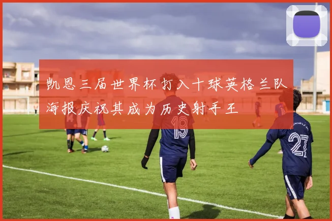 凯恩三届世界杯打入十球英格兰队海报庆祝其成为历史射手王