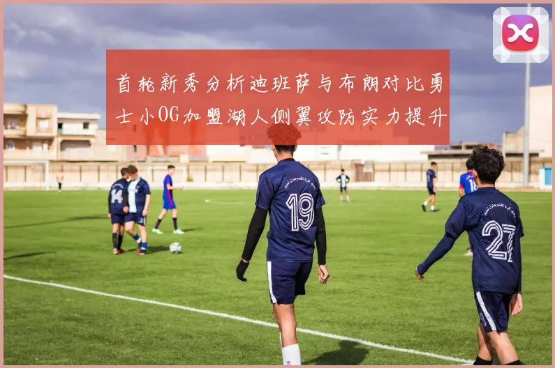 首轮新秀分析迪班萨与布朗对比勇士小OG加盟湖人侧翼攻防实力提升