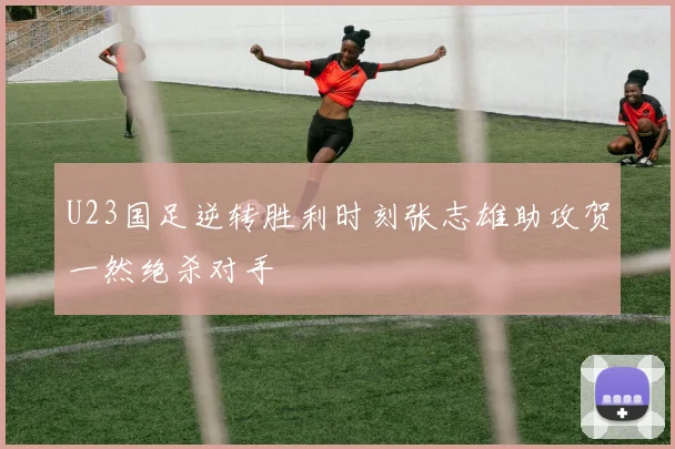 U23国足逆转胜利时刻张志雄助攻贺一然绝杀对手