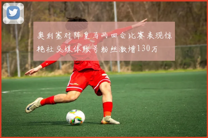 奥利塞对阵皇马两回合比赛表现惊艳社交媒体账号粉丝激增130万