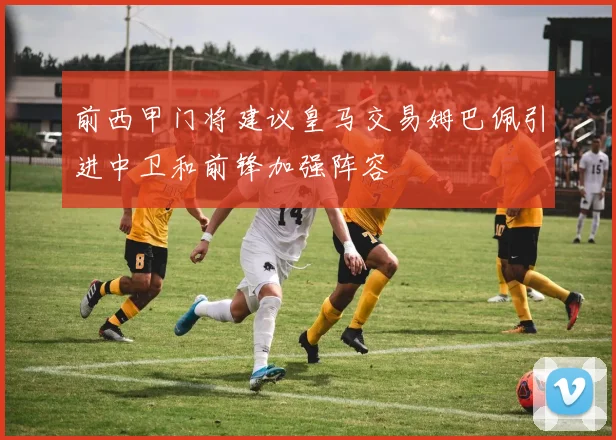 前西甲门将建议皇马交易姆巴佩引进中卫和前锋加强阵容