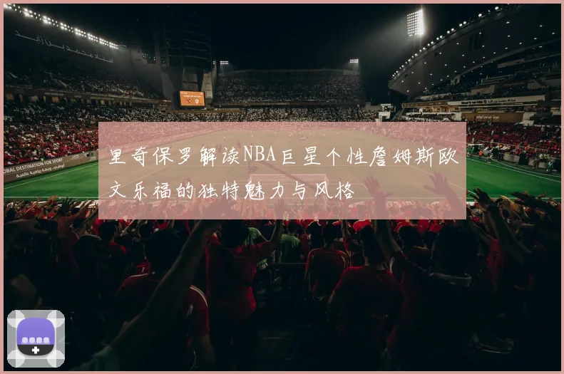 里奇保罗解读NBA巨星个性詹姆斯欧文乐福的独特魅力与风格