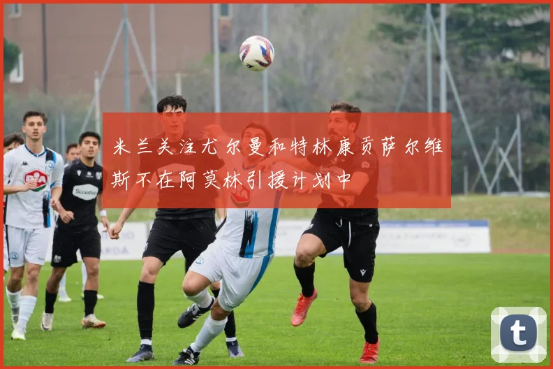 米兰关注尤尔曼和特林康贡萨尔维斯不在阿莫林引援计划中