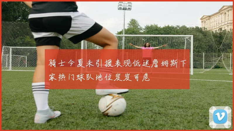 骑士今夏未引援表现低迷詹姆斯下家热门球队地位岌岌可危