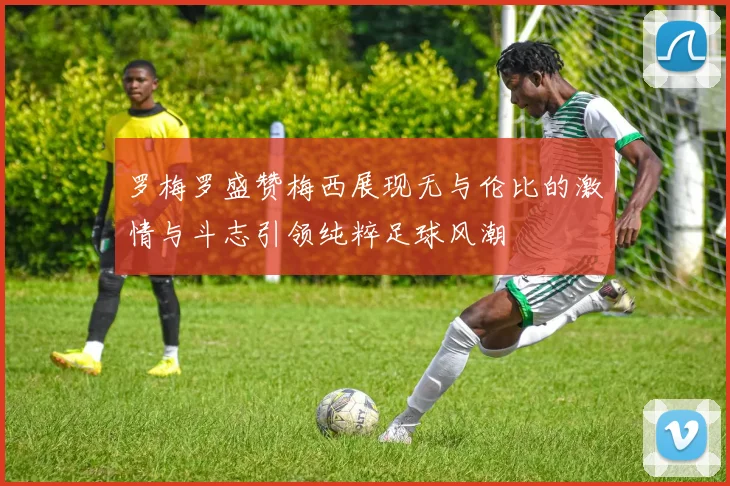 罗梅罗盛赞梅西展现无与伦比的激情与斗志引领纯粹足球风潮