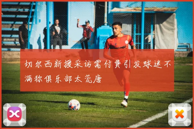 切尔西新援采访需付费引发球迷不满称俱乐部太荒唐