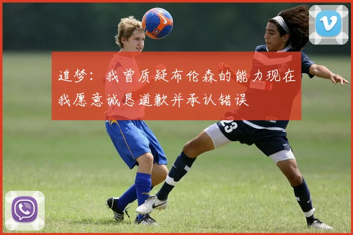 追梦：我曾质疑布伦森的能力现在我愿意诚恳道歉并承认错误