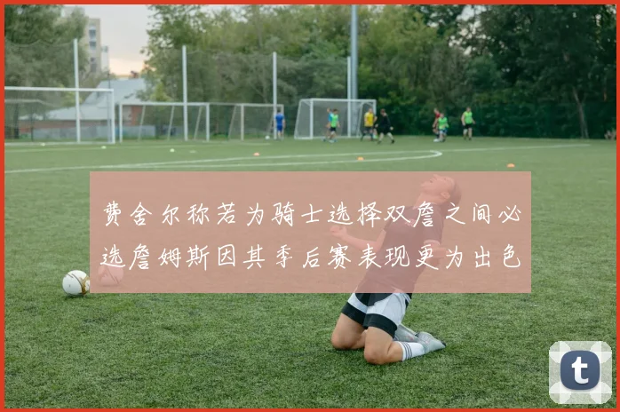 费舍尔称若为骑士选择双詹之间必选詹姆斯因其季后赛表现更为出色