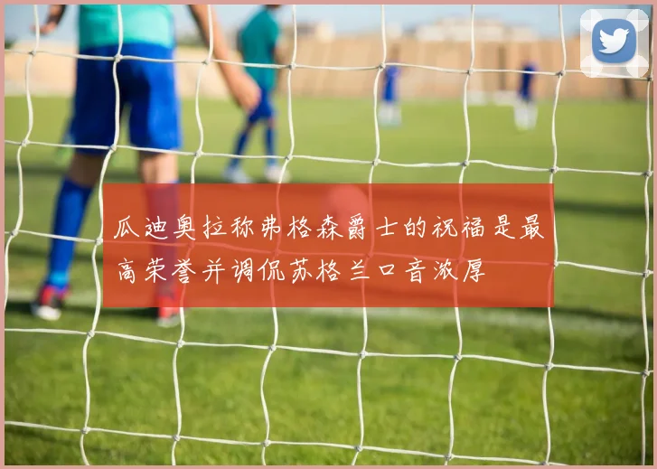 瓜迪奥拉称弗格森爵士的祝福是最高荣誉并调侃苏格兰口音浓厚