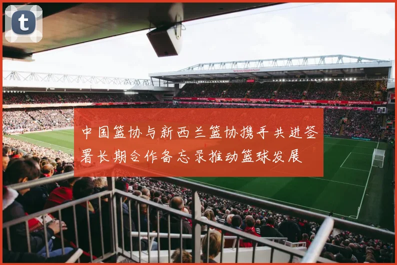 中国篮协与新西兰篮协携手共进签署长期合作备忘录推动篮球发展