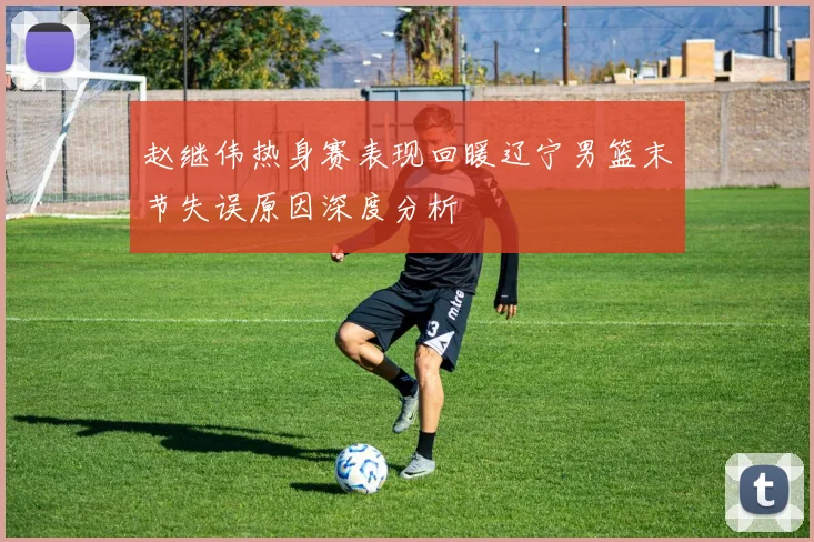 赵继伟热身赛表现回暖辽宁男篮末节失误原因深度分析
