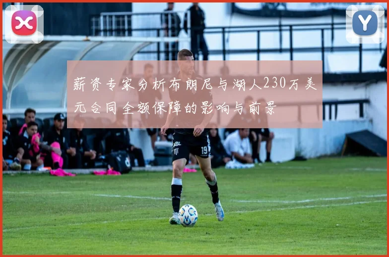 薪资专家分析布朗尼与湖人230万美元合同全额保障的影响与前景