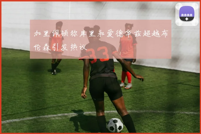 加里佩顿称库里和爱德华兹超越布伦森引发热议