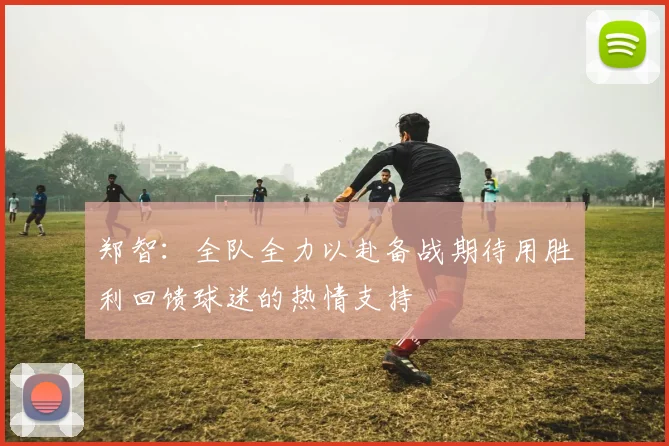 郑智：全队全力以赴备战期待用胜利回馈球迷的热情支持
