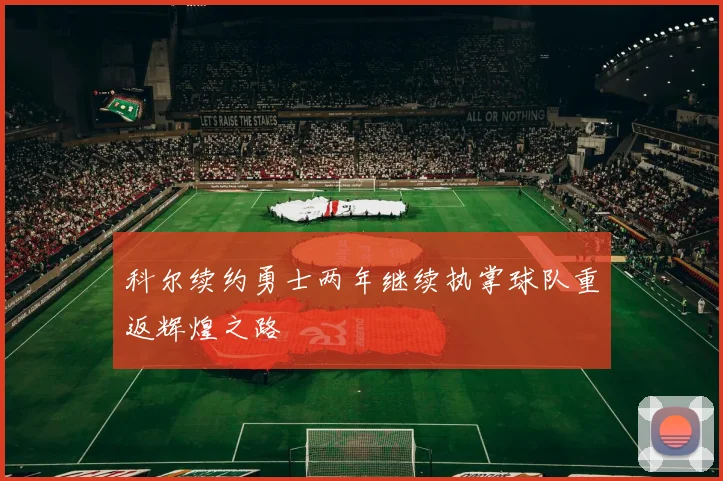 科尔续约勇士两年继续执掌球队重返辉煌之路
