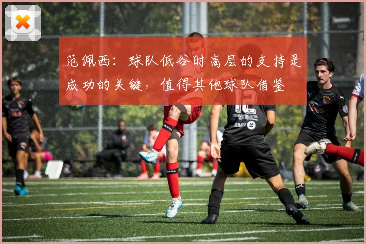 范佩西：球队低谷时高层的支持是成功的关键，值得其他球队借鉴