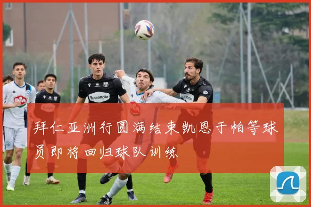 拜仁亚洲行圆满结束凯恩于帕等球员即将回归球队训练