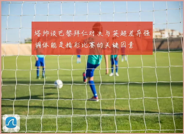 塔帅谈巴黎拜仁对决与英超差异强调体能是精彩比赛的关键因素