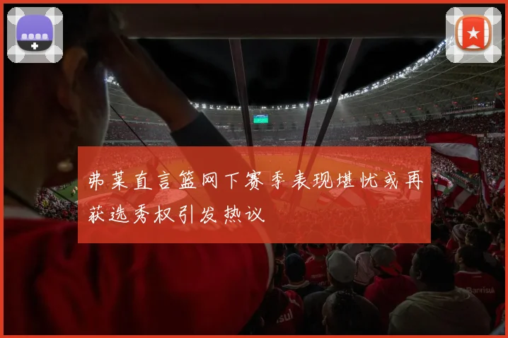 弗莱直言篮网下赛季表现堪忧或再获选秀权引发热议