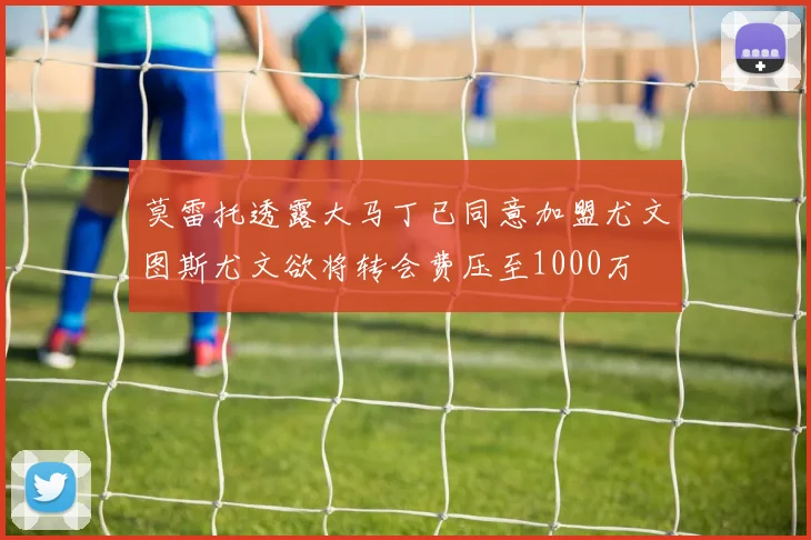 莫雷托透露大马丁已同意加盟尤文图斯尤文欲将转会费压至1000万