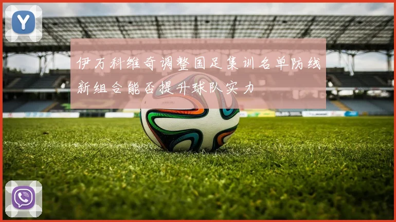 伊万科维奇调整国足集训名单防线新组合能否提升球队实力