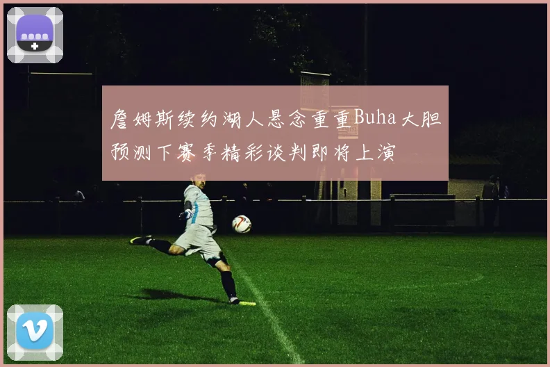 詹姆斯续约湖人悬念重重Buha大胆预测下赛季精彩谈判即将上演